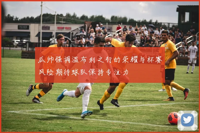 瓜帅强调温布利之行的荣耀与杯赛风险期待球队保持专注力