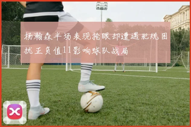 杨瀚森半场表现抢眼却遭遇犯规困扰正负值11影响球队战局
