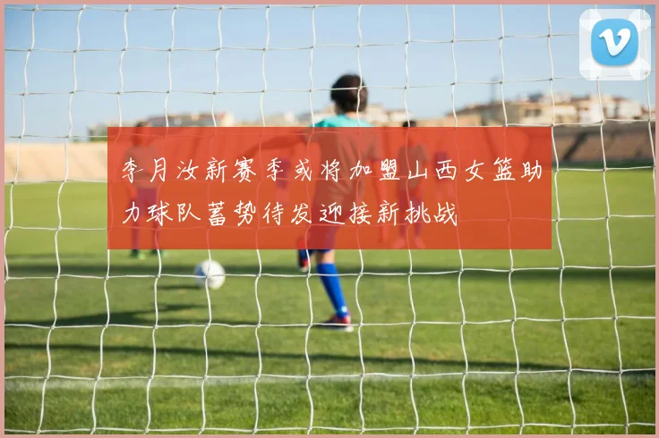 李月汝新赛季或将加盟山西女篮助力球队蓄势待发迎接新挑战