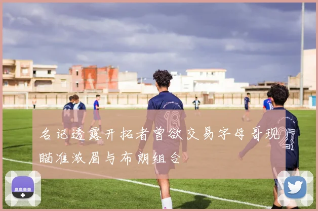 名记透露开拓者曾欲交易字母哥现瞄准浓眉与布朗组合