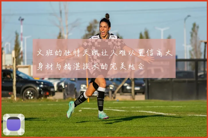 文班的独特天赋让人难以置信高大身材与精湛技术的完美结合