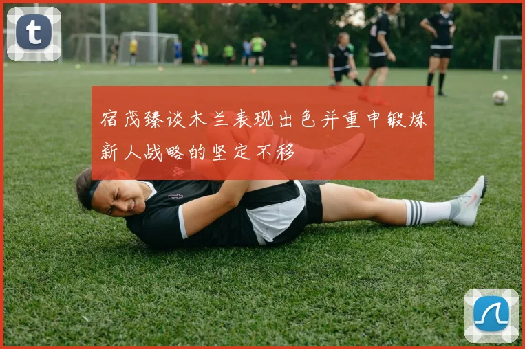 宿茂臻谈木兰表现出色并重申锻炼新人战略的坚定不移