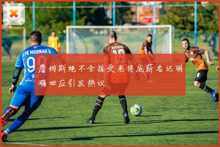 詹姆斯绝不会接受老将底薪名记明确回应引发热议