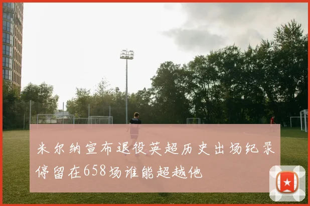 米尔纳宣布退役英超历史出场纪录停留在658场谁能超越他